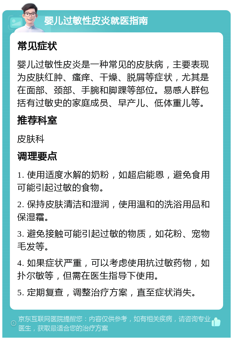 婴儿过敏性皮炎就医指南 常见症状 婴儿过敏性皮炎是一种常见的皮肤病，主要表现为皮肤红肿、瘙痒、干燥、脱屑等症状，尤其是在面部、颈部、手腕和脚踝等部位。易感人群包括有过敏史的家庭成员、早产儿、低体重儿等。 推荐科室 皮肤科 调理要点 1. 使用适度水解的奶粉，如超启能恩，避免食用可能引起过敏的食物。 2. 保持皮肤清洁和湿润，使用温和的洗浴用品和保湿霜。 3. 避免接触可能引起过敏的物质，如花粉、宠物毛发等。 4. 如果症状严重，可以考虑使用抗过敏药物，如扑尔敏等，但需在医生指导下使用。 5. 定期复查，调整治疗方案，直至症状消失。