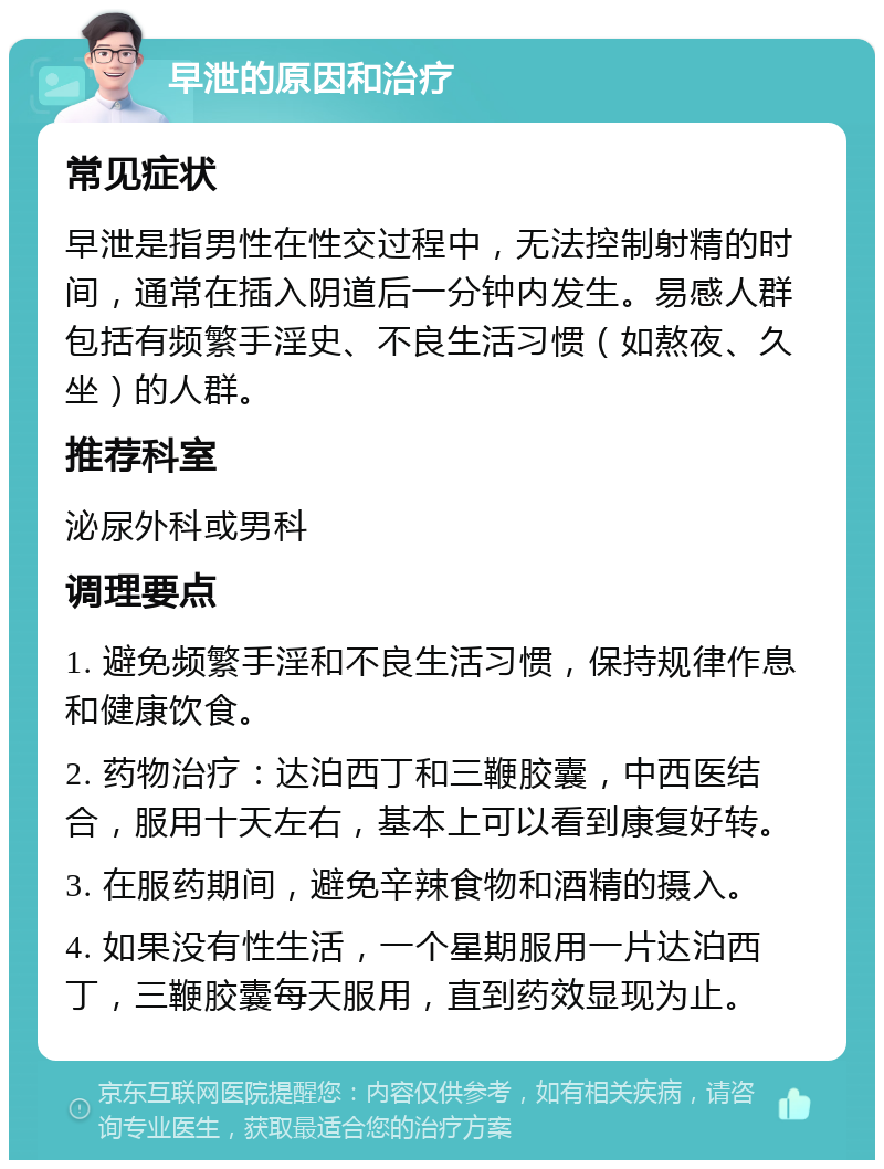 早泄的原因和治疗 常见症状 早泄是指男性在性交过程中，无法控制射精的时间，通常在插入阴道后一分钟内发生。易感人群包括有频繁手淫史、不良生活习惯（如熬夜、久坐）的人群。 推荐科室 泌尿外科或男科 调理要点 1. 避免频繁手淫和不良生活习惯，保持规律作息和健康饮食。 2. 药物治疗：达泊西丁和三鞭胶囊，中西医结合，服用十天左右，基本上可以看到康复好转。 3. 在服药期间，避免辛辣食物和酒精的摄入。 4. 如果没有性生活，一个星期服用一片达泊西丁，三鞭胶囊每天服用，直到药效显现为止。