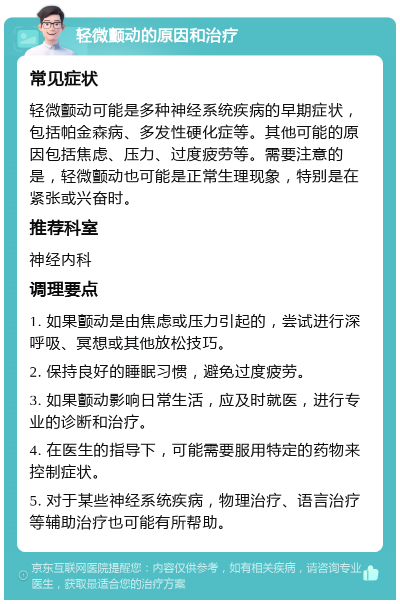 轻微颤动的原因和治疗 常见症状 轻微颤动可能是多种神经系统疾病的早期症状，包括帕金森病、多发性硬化症等。其他可能的原因包括焦虑、压力、过度疲劳等。需要注意的是，轻微颤动也可能是正常生理现象，特别是在紧张或兴奋时。 推荐科室 神经内科 调理要点 1. 如果颤动是由焦虑或压力引起的，尝试进行深呼吸、冥想或其他放松技巧。 2. 保持良好的睡眠习惯，避免过度疲劳。 3. 如果颤动影响日常生活，应及时就医，进行专业的诊断和治疗。 4. 在医生的指导下，可能需要服用特定的药物来控制症状。 5. 对于某些神经系统疾病，物理治疗、语言治疗等辅助治疗也可能有所帮助。