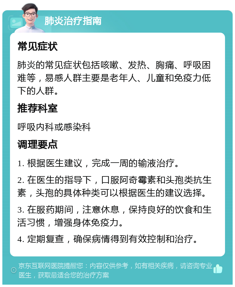 肺炎治疗指南 常见症状 肺炎的常见症状包括咳嗽、发热、胸痛、呼吸困难等，易感人群主要是老年人、儿童和免疫力低下的人群。 推荐科室 呼吸内科或感染科 调理要点 1. 根据医生建议，完成一周的输液治疗。 2. 在医生的指导下，口服阿奇霉素和头孢类抗生素，头孢的具体种类可以根据医生的建议选择。 3. 在服药期间，注意休息，保持良好的饮食和生活习惯，增强身体免疫力。 4. 定期复查，确保病情得到有效控制和治疗。