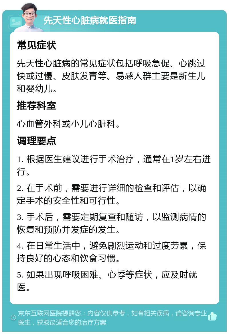 先天性心脏病就医指南 常见症状 先天性心脏病的常见症状包括呼吸急促、心跳过快或过慢、皮肤发青等。易感人群主要是新生儿和婴幼儿。 推荐科室 心血管外科或小儿心脏科。 调理要点 1. 根据医生建议进行手术治疗，通常在1岁左右进行。 2. 在手术前，需要进行详细的检查和评估，以确定手术的安全性和可行性。 3. 手术后，需要定期复查和随访，以监测病情的恢复和预防并发症的发生。 4. 在日常生活中，避免剧烈运动和过度劳累，保持良好的心态和饮食习惯。 5. 如果出现呼吸困难、心悸等症状，应及时就医。