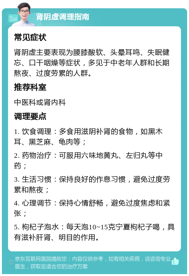 肾阴虚调理指南 常见症状 肾阴虚主要表现为腰膝酸软、头晕耳鸣、失眠健忘、口干咽燥等症状，多见于中老年人群和长期熬夜、过度劳累的人群。 推荐科室 中医科或肾内科 调理要点 1. 饮食调理：多食用滋阴补肾的食物，如黑木耳、黑芝麻、龟肉等； 2. 药物治疗：可服用六味地黄丸、左归丸等中药； 3. 生活习惯：保持良好的作息习惯，避免过度劳累和熬夜； 4. 心理调节：保持心情舒畅，避免过度焦虑和紧张； 5. 枸杞子泡水：每天泡10~15克宁夏枸杞子喝，具有滋补肝肾、明目的作用。