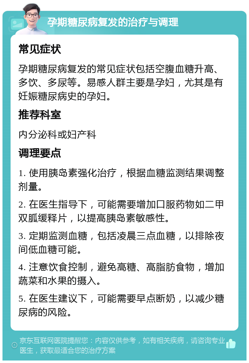 孕期糖尿病复发的治疗与调理 常见症状 孕期糖尿病复发的常见症状包括空腹血糖升高、多饮、多尿等。易感人群主要是孕妇，尤其是有妊娠糖尿病史的孕妇。 推荐科室 内分泌科或妇产科 调理要点 1. 使用胰岛素强化治疗，根据血糖监测结果调整剂量。 2. 在医生指导下，可能需要增加口服药物如二甲双胍缓释片，以提高胰岛素敏感性。 3. 定期监测血糖，包括凌晨三点血糖，以排除夜间低血糖可能。 4. 注意饮食控制，避免高糖、高脂肪食物，增加蔬菜和水果的摄入。 5. 在医生建议下，可能需要早点断奶，以减少糖尿病的风险。