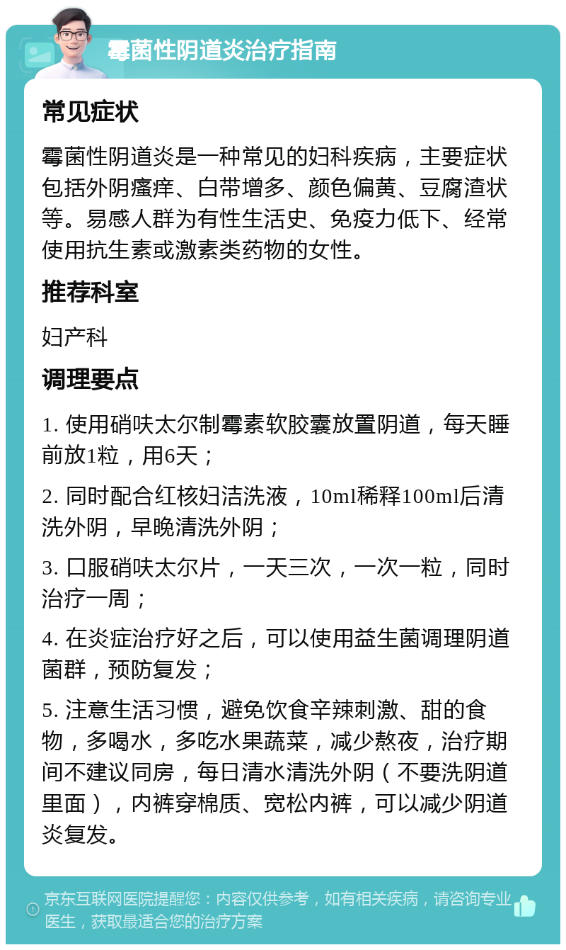 霉菌性阴道炎治疗指南 常见症状 霉菌性阴道炎是一种常见的妇科疾病，主要症状包括外阴瘙痒、白带增多、颜色偏黄、豆腐渣状等。易感人群为有性生活史、免疫力低下、经常使用抗生素或激素类药物的女性。 推荐科室 妇产科 调理要点 1. 使用硝呋太尔制霉素软胶囊放置阴道，每天睡前放1粒，用6天； 2. 同时配合红核妇洁洗液，10ml稀释100ml后清洗外阴，早晚清洗外阴； 3. 口服硝呋太尔片，一天三次，一次一粒，同时治疗一周； 4. 在炎症治疗好之后，可以使用益生菌调理阴道菌群，预防复发； 5. 注意生活习惯，避免饮食辛辣刺激、甜的食物，多喝水，多吃水果蔬菜，减少熬夜，治疗期间不建议同房，每日清水清洗外阴（不要洗阴道里面），内裤穿棉质、宽松内裤，可以减少阴道炎复发。