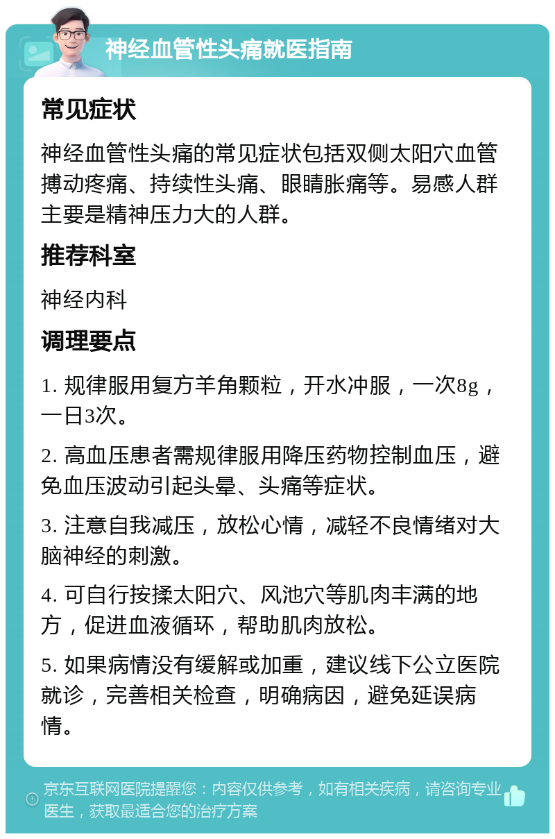 神经血管性头痛就医指南 常见症状 神经血管性头痛的常见症状包括双侧太阳穴血管搏动疼痛、持续性头痛、眼睛胀痛等。易感人群主要是精神压力大的人群。 推荐科室 神经内科 调理要点 1. 规律服用复方羊角颗粒，开水冲服，一次8g，一日3次。 2. 高血压患者需规律服用降压药物控制血压，避免血压波动引起头晕、头痛等症状。 3. 注意自我减压，放松心情，减轻不良情绪对大脑神经的刺激。 4. 可自行按揉太阳穴、风池穴等肌肉丰满的地方，促进血液循环，帮助肌肉放松。 5. 如果病情没有缓解或加重，建议线下公立医院就诊，完善相关检查，明确病因，避免延误病情。