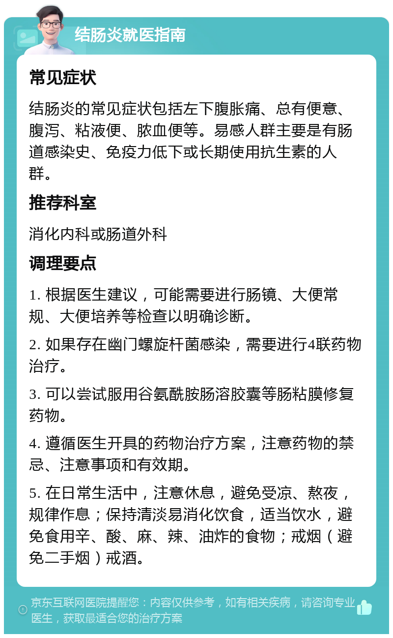 结肠炎就医指南 常见症状 结肠炎的常见症状包括左下腹胀痛、总有便意、腹泻、粘液便、脓血便等。易感人群主要是有肠道感染史、免疫力低下或长期使用抗生素的人群。 推荐科室 消化内科或肠道外科 调理要点 1. 根据医生建议，可能需要进行肠镜、大便常规、大便培养等检查以明确诊断。 2. 如果存在幽门螺旋杆菌感染，需要进行4联药物治疗。 3. 可以尝试服用谷氨酰胺肠溶胶囊等肠粘膜修复药物。 4. 遵循医生开具的药物治疗方案，注意药物的禁忌、注意事项和有效期。 5. 在日常生活中，注意休息，避免受凉、熬夜，规律作息；保持清淡易消化饮食，适当饮水，避免食用辛、酸、麻、辣、油炸的食物；戒烟（避免二手烟）戒酒。