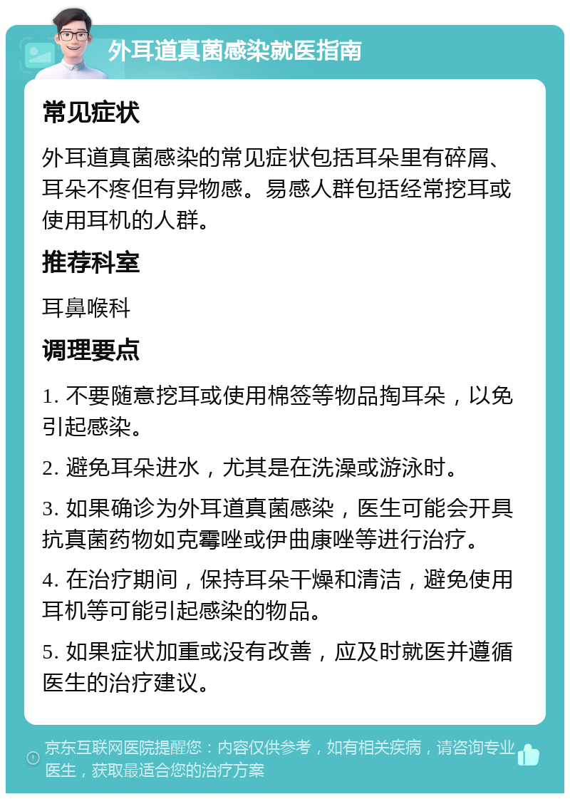 外耳道真菌感染就医指南 常见症状 外耳道真菌感染的常见症状包括耳朵里有碎屑、耳朵不疼但有异物感。易感人群包括经常挖耳或使用耳机的人群。 推荐科室 耳鼻喉科 调理要点 1. 不要随意挖耳或使用棉签等物品掏耳朵，以免引起感染。 2. 避免耳朵进水，尤其是在洗澡或游泳时。 3. 如果确诊为外耳道真菌感染，医生可能会开具抗真菌药物如克霉唑或伊曲康唑等进行治疗。 4. 在治疗期间，保持耳朵干燥和清洁，避免使用耳机等可能引起感染的物品。 5. 如果症状加重或没有改善，应及时就医并遵循医生的治疗建议。