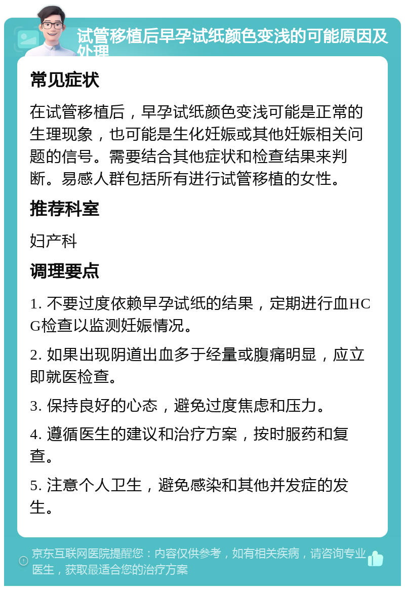 试管移植后早孕试纸颜色变浅的可能原因及处理 常见症状 在试管移植后，早孕试纸颜色变浅可能是正常的生理现象，也可能是生化妊娠或其他妊娠相关问题的信号。需要结合其他症状和检查结果来判断。易感人群包括所有进行试管移植的女性。 推荐科室 妇产科 调理要点 1. 不要过度依赖早孕试纸的结果，定期进行血HCG检查以监测妊娠情况。 2. 如果出现阴道出血多于经量或腹痛明显，应立即就医检查。 3. 保持良好的心态，避免过度焦虑和压力。 4. 遵循医生的建议和治疗方案，按时服药和复查。 5. 注意个人卫生，避免感染和其他并发症的发生。