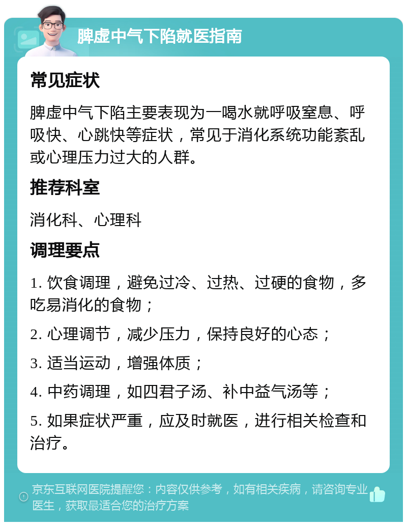 脾虚中气下陷就医指南 常见症状 脾虚中气下陷主要表现为一喝水就呼吸窒息、呼吸快、心跳快等症状，常见于消化系统功能紊乱或心理压力过大的人群。 推荐科室 消化科、心理科 调理要点 1. 饮食调理，避免过冷、过热、过硬的食物，多吃易消化的食物； 2. 心理调节，减少压力，保持良好的心态； 3. 适当运动，增强体质； 4. 中药调理，如四君子汤、补中益气汤等； 5. 如果症状严重，应及时就医，进行相关检查和治疗。