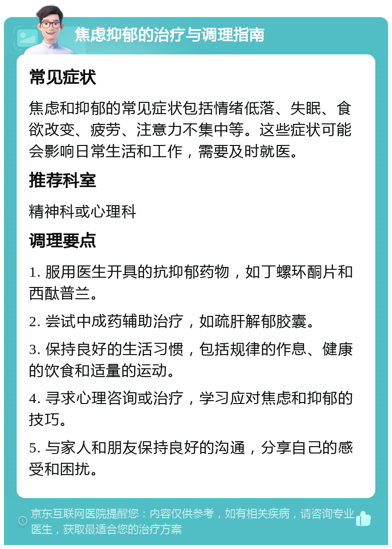 焦虑抑郁的治疗与调理指南 常见症状 焦虑和抑郁的常见症状包括情绪低落、失眠、食欲改变、疲劳、注意力不集中等。这些症状可能会影响日常生活和工作，需要及时就医。 推荐科室 精神科或心理科 调理要点 1. 服用医生开具的抗抑郁药物，如丁螺环酮片和西酞普兰。 2. 尝试中成药辅助治疗，如疏肝解郁胶囊。 3. 保持良好的生活习惯，包括规律的作息、健康的饮食和适量的运动。 4. 寻求心理咨询或治疗，学习应对焦虑和抑郁的技巧。 5. 与家人和朋友保持良好的沟通，分享自己的感受和困扰。