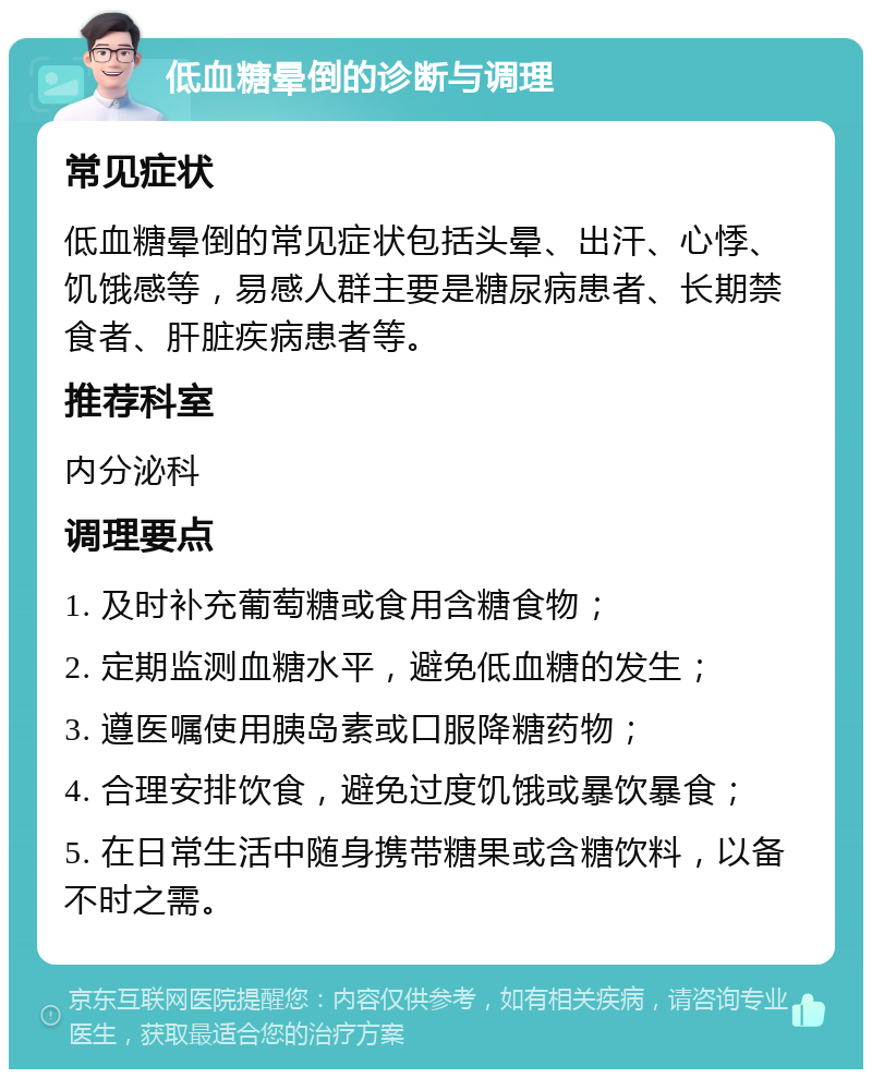 低血糖晕倒的诊断与调理 常见症状 低血糖晕倒的常见症状包括头晕、出汗、心悸、饥饿感等，易感人群主要是糖尿病患者、长期禁食者、肝脏疾病患者等。 推荐科室 内分泌科 调理要点 1. 及时补充葡萄糖或食用含糖食物； 2. 定期监测血糖水平，避免低血糖的发生； 3. 遵医嘱使用胰岛素或口服降糖药物； 4. 合理安排饮食，避免过度饥饿或暴饮暴食； 5. 在日常生活中随身携带糖果或含糖饮料，以备不时之需。