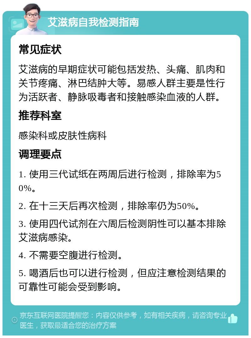 艾滋病自我检测指南 常见症状 艾滋病的早期症状可能包括发热、头痛、肌肉和关节疼痛、淋巴结肿大等。易感人群主要是性行为活跃者、静脉吸毒者和接触感染血液的人群。 推荐科室 感染科或皮肤性病科 调理要点 1. 使用三代试纸在两周后进行检测，排除率为50%。 2. 在十三天后再次检测，排除率仍为50%。 3. 使用四代试剂在六周后检测阴性可以基本排除艾滋病感染。 4. 不需要空腹进行检测。 5. 喝酒后也可以进行检测，但应注意检测结果的可靠性可能会受到影响。