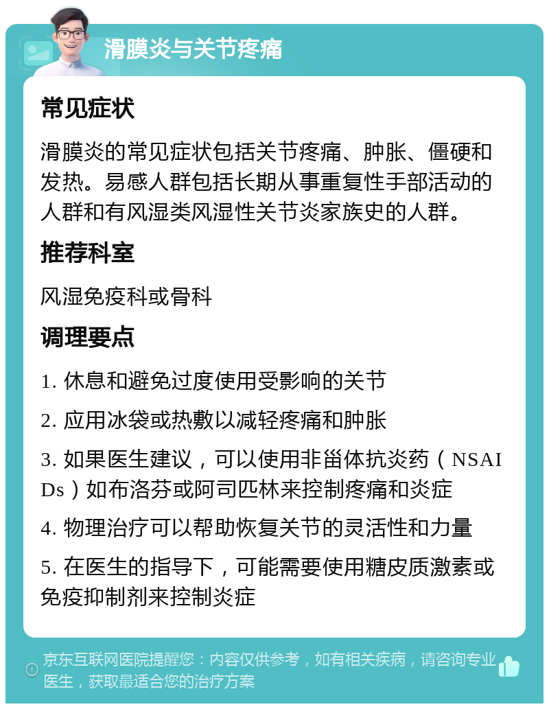 滑膜炎与关节疼痛 常见症状 滑膜炎的常见症状包括关节疼痛、肿胀、僵硬和发热。易感人群包括长期从事重复性手部活动的人群和有风湿类风湿性关节炎家族史的人群。 推荐科室 风湿免疫科或骨科 调理要点 1. 休息和避免过度使用受影响的关节 2. 应用冰袋或热敷以减轻疼痛和肿胀 3. 如果医生建议，可以使用非甾体抗炎药（NSAIDs）如布洛芬或阿司匹林来控制疼痛和炎症 4. 物理治疗可以帮助恢复关节的灵活性和力量 5. 在医生的指导下，可能需要使用糖皮质激素或免疫抑制剂来控制炎症