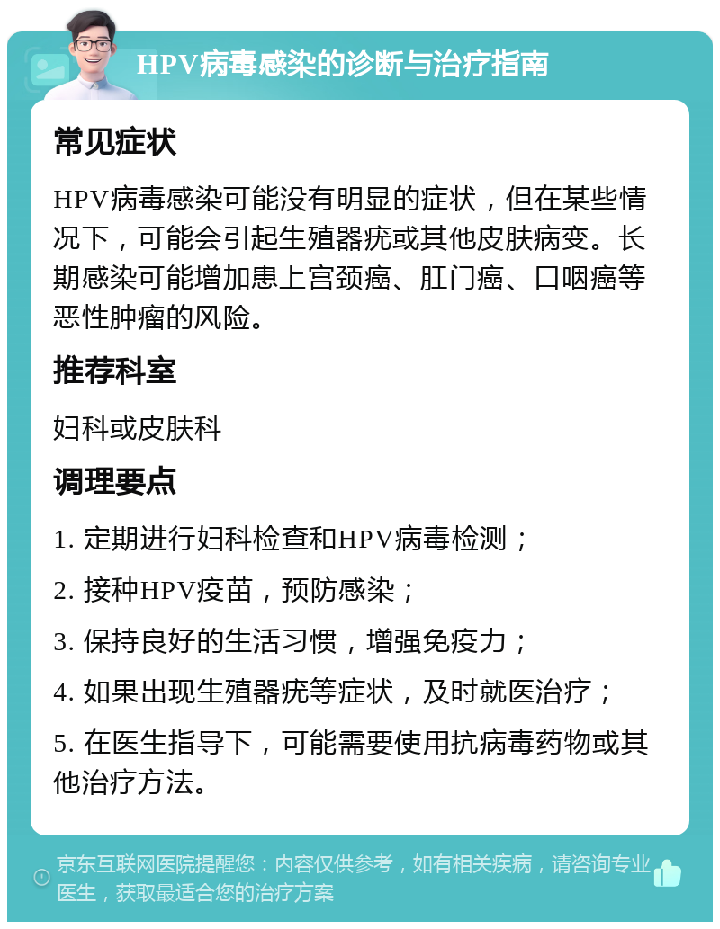 HPV病毒感染的诊断与治疗指南 常见症状 HPV病毒感染可能没有明显的症状，但在某些情况下，可能会引起生殖器疣或其他皮肤病变。长期感染可能增加患上宫颈癌、肛门癌、口咽癌等恶性肿瘤的风险。 推荐科室 妇科或皮肤科 调理要点 1. 定期进行妇科检查和HPV病毒检测； 2. 接种HPV疫苗，预防感染； 3. 保持良好的生活习惯，增强免疫力； 4. 如果出现生殖器疣等症状，及时就医治疗； 5. 在医生指导下，可能需要使用抗病毒药物或其他治疗方法。