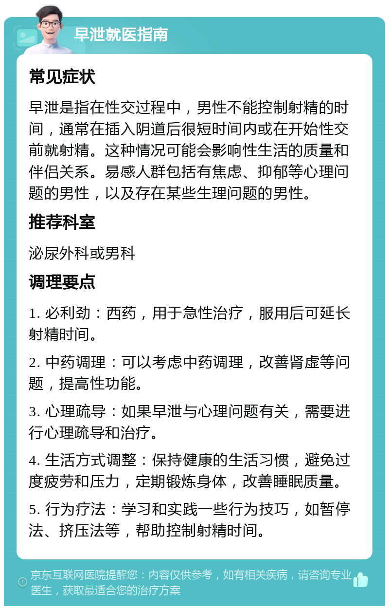 早泄就医指南 常见症状 早泄是指在性交过程中，男性不能控制射精的时间，通常在插入阴道后很短时间内或在开始性交前就射精。这种情况可能会影响性生活的质量和伴侣关系。易感人群包括有焦虑、抑郁等心理问题的男性，以及存在某些生理问题的男性。 推荐科室 泌尿外科或男科 调理要点 1. 必利劲：西药，用于急性治疗，服用后可延长射精时间。 2. 中药调理：可以考虑中药调理，改善肾虚等问题，提高性功能。 3. 心理疏导：如果早泄与心理问题有关，需要进行心理疏导和治疗。 4. 生活方式调整：保持健康的生活习惯，避免过度疲劳和压力，定期锻炼身体，改善睡眠质量。 5. 行为疗法：学习和实践一些行为技巧，如暂停法、挤压法等，帮助控制射精时间。