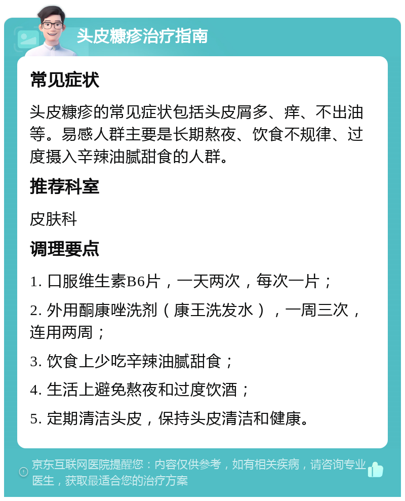 头皮糠疹治疗指南 常见症状 头皮糠疹的常见症状包括头皮屑多、痒、不出油等。易感人群主要是长期熬夜、饮食不规律、过度摄入辛辣油腻甜食的人群。 推荐科室 皮肤科 调理要点 1. 口服维生素B6片，一天两次，每次一片； 2. 外用酮康唑洗剂（康王洗发水），一周三次，连用两周； 3. 饮食上少吃辛辣油腻甜食； 4. 生活上避免熬夜和过度饮酒； 5. 定期清洁头皮，保持头皮清洁和健康。