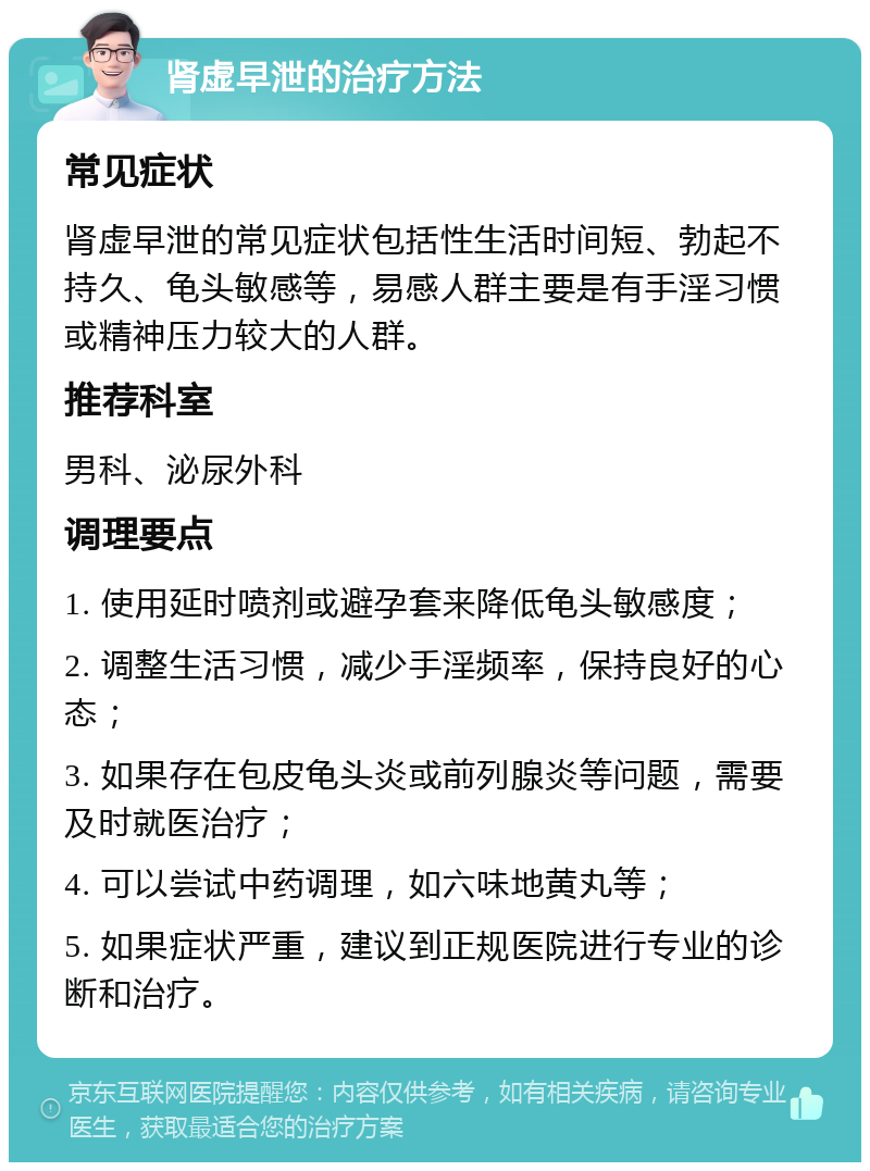 肾虚早泄的治疗方法 常见症状 肾虚早泄的常见症状包括性生活时间短、勃起不持久、龟头敏感等，易感人群主要是有手淫习惯或精神压力较大的人群。 推荐科室 男科、泌尿外科 调理要点 1. 使用延时喷剂或避孕套来降低龟头敏感度； 2. 调整生活习惯，减少手淫频率，保持良好的心态； 3. 如果存在包皮龟头炎或前列腺炎等问题，需要及时就医治疗； 4. 可以尝试中药调理，如六味地黄丸等； 5. 如果症状严重，建议到正规医院进行专业的诊断和治疗。