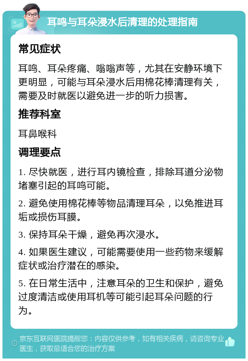 耳鸣与耳朵浸水后清理的处理指南 常见症状 耳鸣、耳朵疼痛、嗡嗡声等，尤其在安静环境下更明显，可能与耳朵浸水后用棉花棒清理有关，需要及时就医以避免进一步的听力损害。 推荐科室 耳鼻喉科 调理要点 1. 尽快就医，进行耳内镜检查，排除耳道分泌物堵塞引起的耳鸣可能。 2. 避免使用棉花棒等物品清理耳朵，以免推进耳垢或损伤耳膜。 3. 保持耳朵干燥，避免再次浸水。 4. 如果医生建议，可能需要使用一些药物来缓解症状或治疗潜在的感染。 5. 在日常生活中，注意耳朵的卫生和保护，避免过度清洁或使用耳机等可能引起耳朵问题的行为。