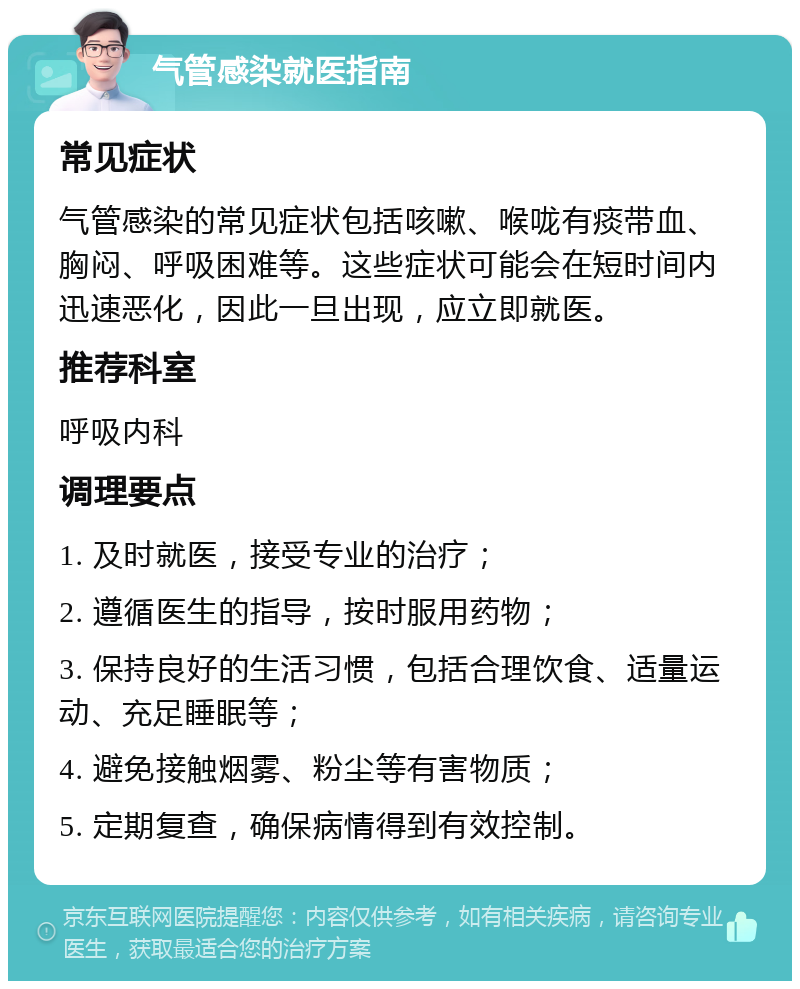 气管感染就医指南 常见症状 气管感染的常见症状包括咳嗽、喉咙有痰带血、胸闷、呼吸困难等。这些症状可能会在短时间内迅速恶化，因此一旦出现，应立即就医。 推荐科室 呼吸内科 调理要点 1. 及时就医，接受专业的治疗； 2. 遵循医生的指导，按时服用药物； 3. 保持良好的生活习惯，包括合理饮食、适量运动、充足睡眠等； 4. 避免接触烟雾、粉尘等有害物质； 5. 定期复查，确保病情得到有效控制。