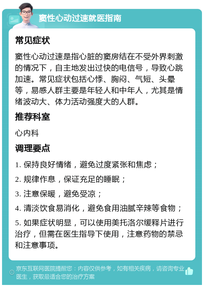 窦性心动过速就医指南 常见症状 窦性心动过速是指心脏的窦房结在不受外界刺激的情况下，自主地发出过快的电信号，导致心跳加速。常见症状包括心悸、胸闷、气短、头晕等，易感人群主要是年轻人和中年人，尤其是情绪波动大、体力活动强度大的人群。 推荐科室 心内科 调理要点 1. 保持良好情绪，避免过度紧张和焦虑； 2. 规律作息，保证充足的睡眠； 3. 注意保暖，避免受凉； 4. 清淡饮食易消化，避免食用油腻辛辣等食物； 5. 如果症状明显，可以使用美托洛尔缓释片进行治疗，但需在医生指导下使用，注意药物的禁忌和注意事项。