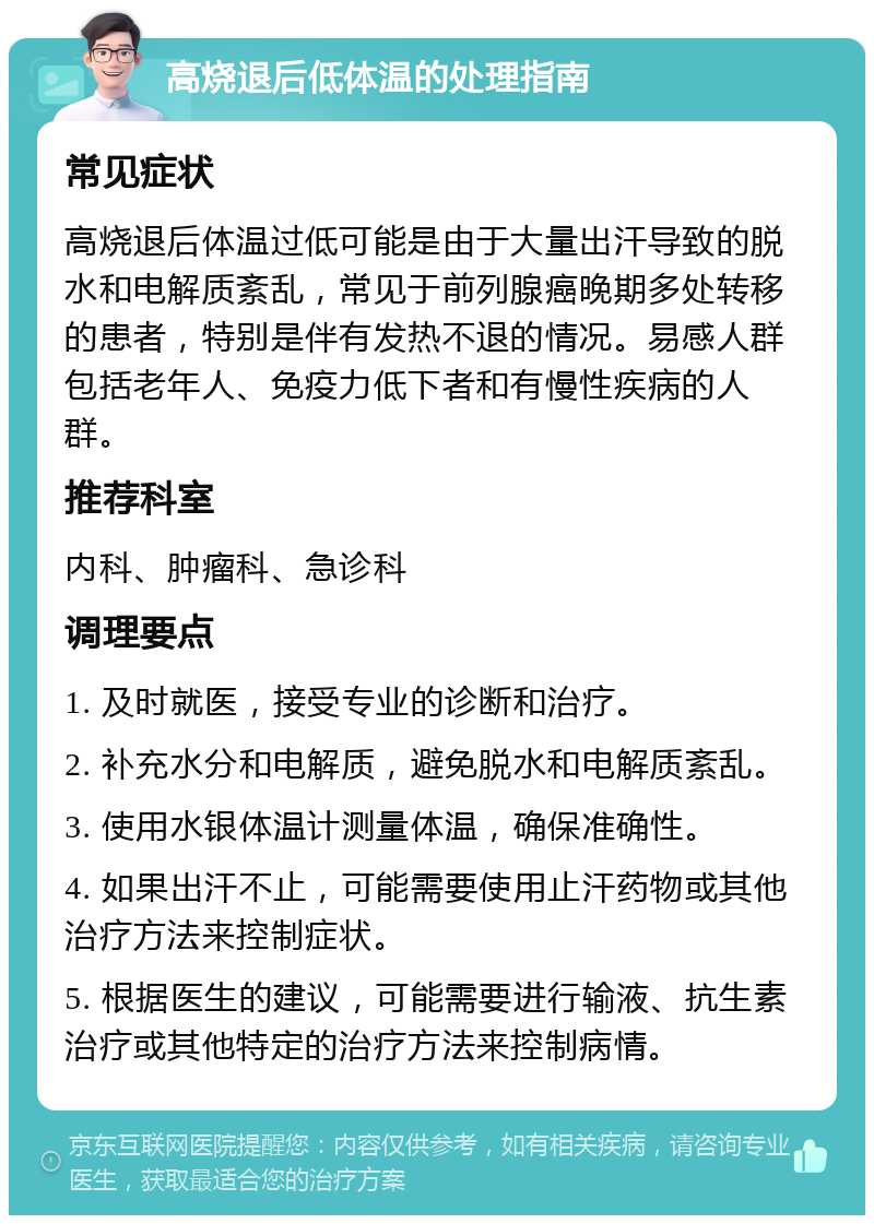 高烧退后低体温的处理指南 常见症状 高烧退后体温过低可能是由于大量出汗导致的脱水和电解质紊乱，常见于前列腺癌晚期多处转移的患者，特别是伴有发热不退的情况。易感人群包括老年人、免疫力低下者和有慢性疾病的人群。 推荐科室 内科、肿瘤科、急诊科 调理要点 1. 及时就医，接受专业的诊断和治疗。 2. 补充水分和电解质，避免脱水和电解质紊乱。 3. 使用水银体温计测量体温，确保准确性。 4. 如果出汗不止，可能需要使用止汗药物或其他治疗方法来控制症状。 5. 根据医生的建议，可能需要进行输液、抗生素治疗或其他特定的治疗方法来控制病情。