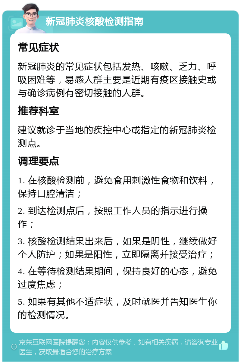 新冠肺炎核酸检测指南 常见症状 新冠肺炎的常见症状包括发热、咳嗽、乏力、呼吸困难等，易感人群主要是近期有疫区接触史或与确诊病例有密切接触的人群。 推荐科室 建议就诊于当地的疾控中心或指定的新冠肺炎检测点。 调理要点 1. 在核酸检测前，避免食用刺激性食物和饮料，保持口腔清洁； 2. 到达检测点后，按照工作人员的指示进行操作； 3. 核酸检测结果出来后，如果是阴性，继续做好个人防护；如果是阳性，立即隔离并接受治疗； 4. 在等待检测结果期间，保持良好的心态，避免过度焦虑； 5. 如果有其他不适症状，及时就医并告知医生你的检测情况。