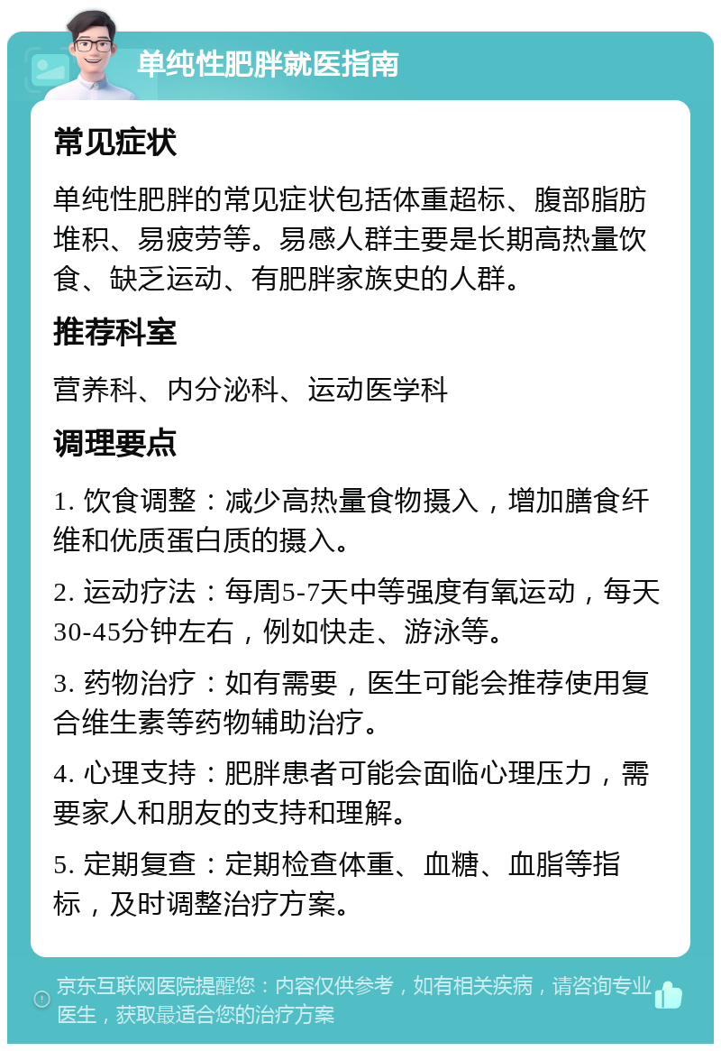 单纯性肥胖就医指南 常见症状 单纯性肥胖的常见症状包括体重超标、腹部脂肪堆积、易疲劳等。易感人群主要是长期高热量饮食、缺乏运动、有肥胖家族史的人群。 推荐科室 营养科、内分泌科、运动医学科 调理要点 1. 饮食调整：减少高热量食物摄入，增加膳食纤维和优质蛋白质的摄入。 2. 运动疗法：每周5-7天中等强度有氧运动，每天30-45分钟左右，例如快走、游泳等。 3. 药物治疗：如有需要，医生可能会推荐使用复合维生素等药物辅助治疗。 4. 心理支持：肥胖患者可能会面临心理压力，需要家人和朋友的支持和理解。 5. 定期复查：定期检查体重、血糖、血脂等指标，及时调整治疗方案。