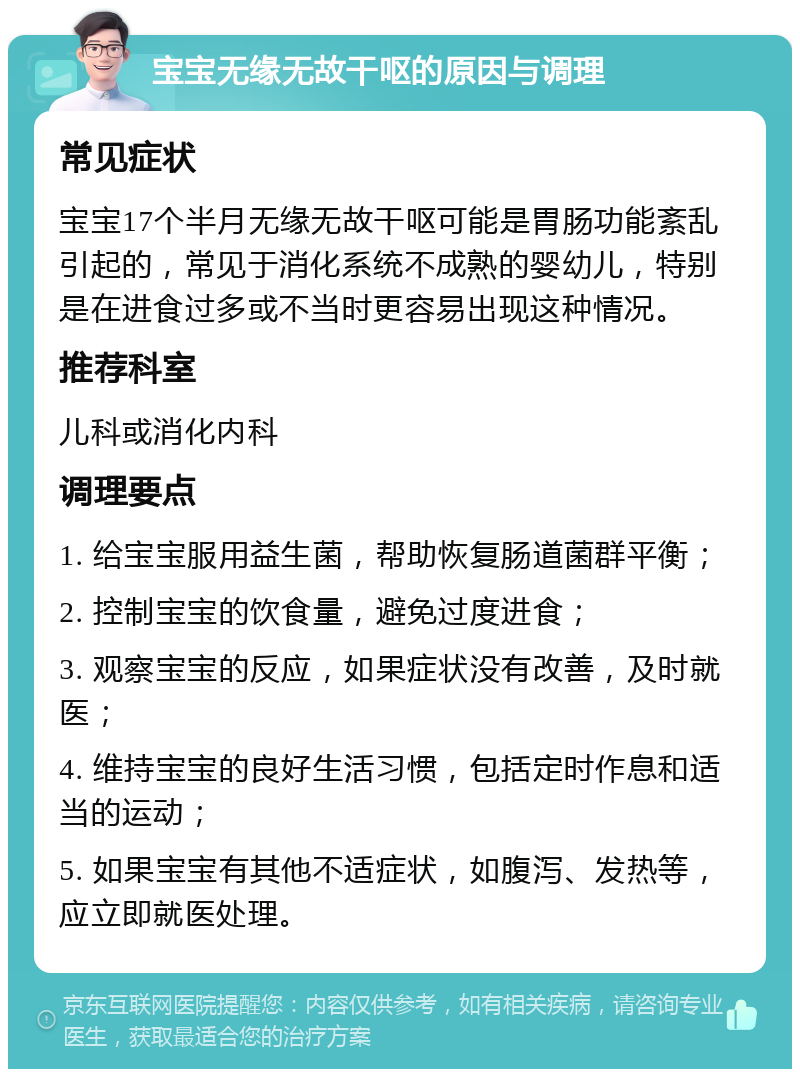 宝宝无缘无故干呕的原因与调理 常见症状 宝宝17个半月无缘无故干呕可能是胃肠功能紊乱引起的，常见于消化系统不成熟的婴幼儿，特别是在进食过多或不当时更容易出现这种情况。 推荐科室 儿科或消化内科 调理要点 1. 给宝宝服用益生菌，帮助恢复肠道菌群平衡； 2. 控制宝宝的饮食量，避免过度进食； 3. 观察宝宝的反应，如果症状没有改善，及时就医； 4. 维持宝宝的良好生活习惯，包括定时作息和适当的运动； 5. 如果宝宝有其他不适症状，如腹泻、发热等，应立即就医处理。