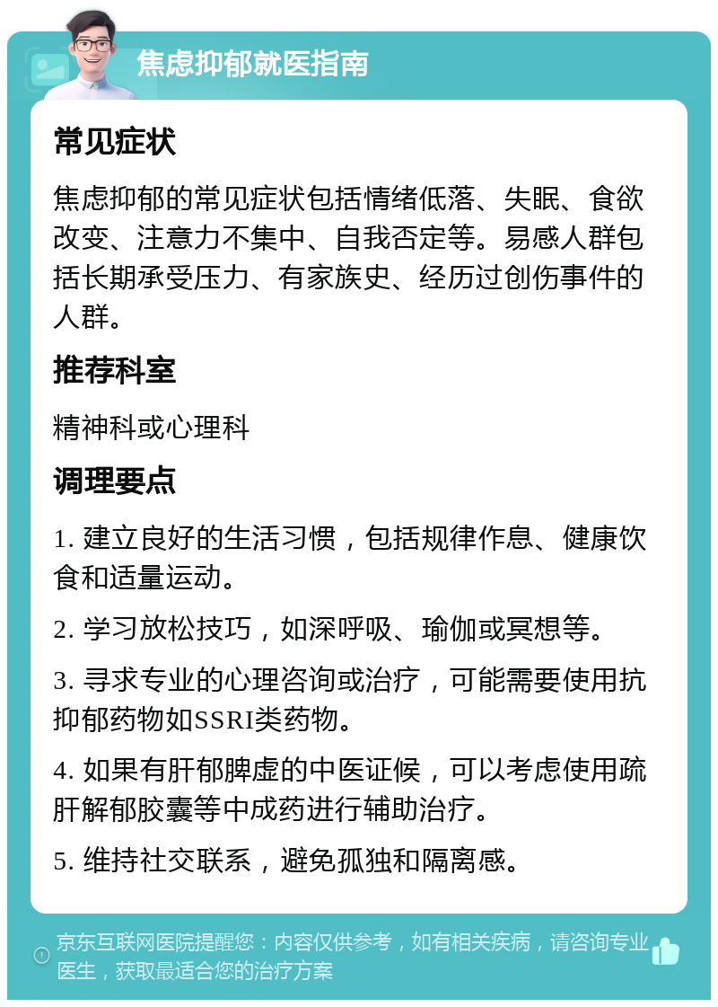 焦虑抑郁就医指南 常见症状 焦虑抑郁的常见症状包括情绪低落、失眠、食欲改变、注意力不集中、自我否定等。易感人群包括长期承受压力、有家族史、经历过创伤事件的人群。 推荐科室 精神科或心理科 调理要点 1. 建立良好的生活习惯，包括规律作息、健康饮食和适量运动。 2. 学习放松技巧，如深呼吸、瑜伽或冥想等。 3. 寻求专业的心理咨询或治疗，可能需要使用抗抑郁药物如SSRI类药物。 4. 如果有肝郁脾虚的中医证候，可以考虑使用疏肝解郁胶囊等中成药进行辅助治疗。 5. 维持社交联系，避免孤独和隔离感。