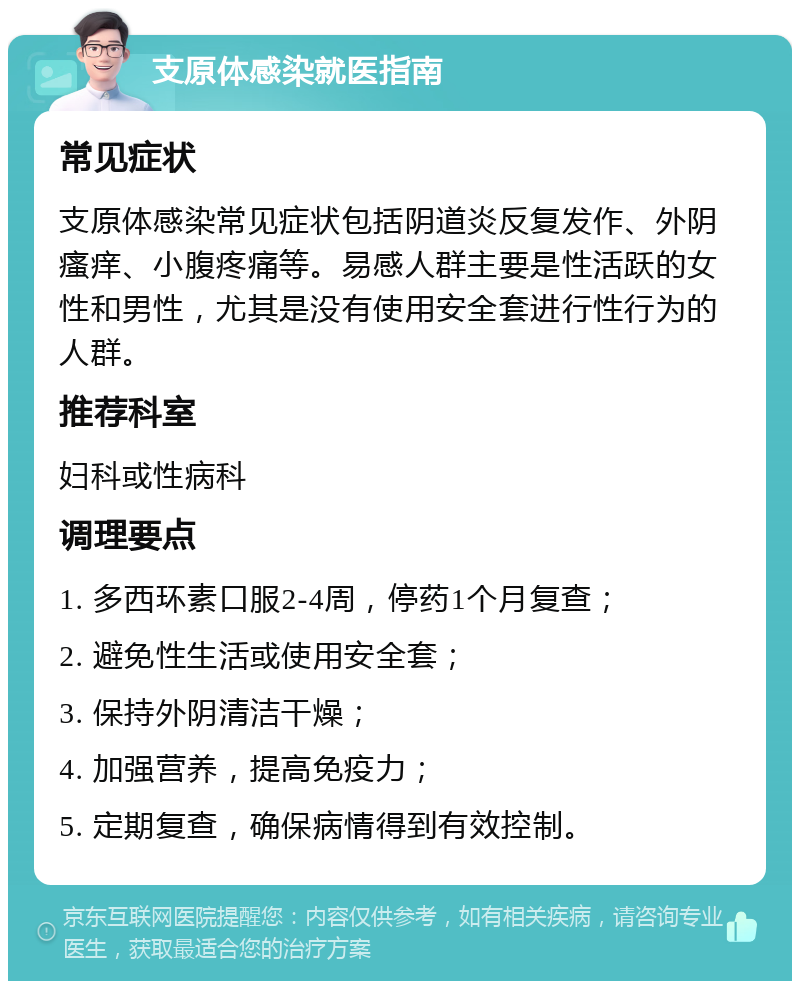 支原体感染就医指南 常见症状 支原体感染常见症状包括阴道炎反复发作、外阴瘙痒、小腹疼痛等。易感人群主要是性活跃的女性和男性，尤其是没有使用安全套进行性行为的人群。 推荐科室 妇科或性病科 调理要点 1. 多西环素口服2-4周，停药1个月复查； 2. 避免性生活或使用安全套； 3. 保持外阴清洁干燥； 4. 加强营养，提高免疫力； 5. 定期复查，确保病情得到有效控制。