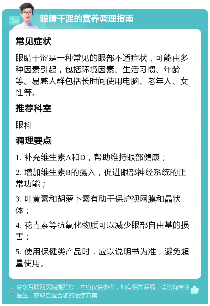 眼睛干涩的营养调理指南 常见症状 眼睛干涩是一种常见的眼部不适症状，可能由多种因素引起，包括环境因素、生活习惯、年龄等。易感人群包括长时间使用电脑、老年人、女性等。 推荐科室 眼科 调理要点 1. 补充维生素A和D，帮助维持眼部健康； 2. 增加维生素B的摄入，促进眼部神经系统的正常功能； 3. 叶黄素和胡萝卜素有助于保护视网膜和晶状体； 4. 花青素等抗氧化物质可以减少眼部自由基的损害； 5. 使用保健类产品时，应以说明书为准，避免超量使用。