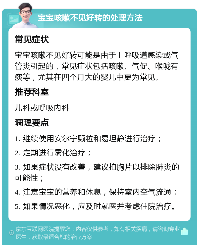 宝宝咳嗽不见好转的处理方法 常见症状 宝宝咳嗽不见好转可能是由于上呼吸道感染或气管炎引起的，常见症状包括咳嗽、气促、喉咙有痰等，尤其在四个月大的婴儿中更为常见。 推荐科室 儿科或呼吸内科 调理要点 1. 继续使用安尔宁颗粒和易坦静进行治疗； 2. 定期进行雾化治疗； 3. 如果症状没有改善，建议拍胸片以排除肺炎的可能性； 4. 注意宝宝的营养和休息，保持室内空气流通； 5. 如果情况恶化，应及时就医并考虑住院治疗。