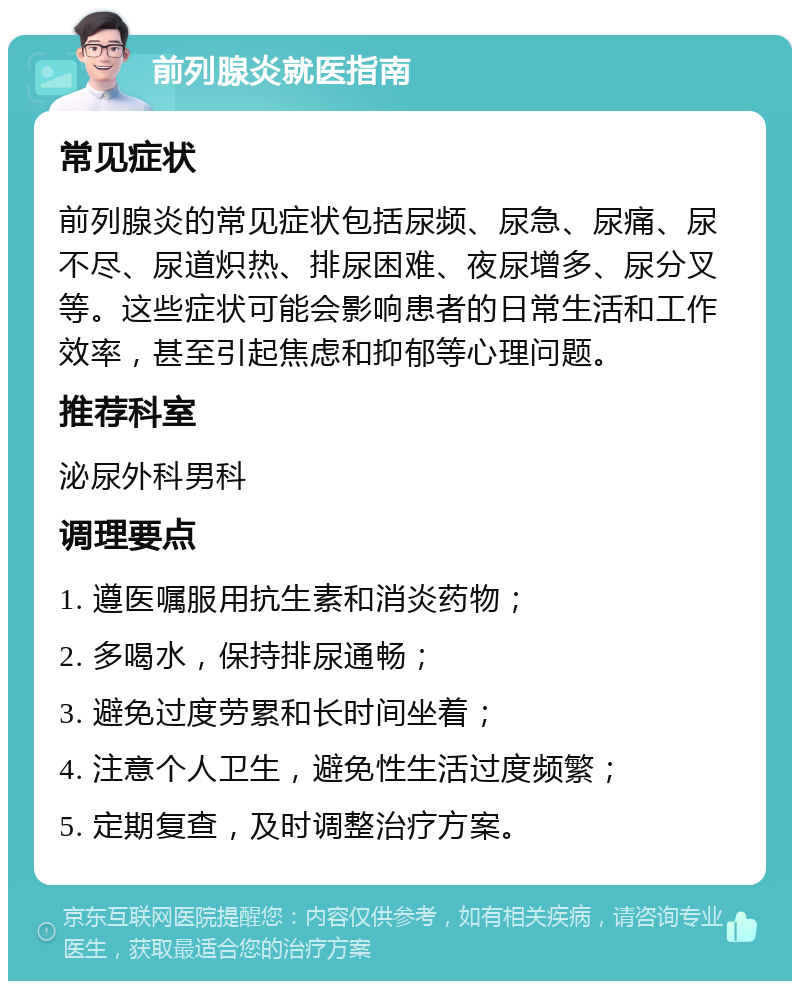 前列腺炎就医指南 常见症状 前列腺炎的常见症状包括尿频、尿急、尿痛、尿不尽、尿道炽热、排尿困难、夜尿增多、尿分叉等。这些症状可能会影响患者的日常生活和工作效率，甚至引起焦虑和抑郁等心理问题。 推荐科室 泌尿外科男科 调理要点 1. 遵医嘱服用抗生素和消炎药物； 2. 多喝水，保持排尿通畅； 3. 避免过度劳累和长时间坐着； 4. 注意个人卫生，避免性生活过度频繁； 5. 定期复查，及时调整治疗方案。