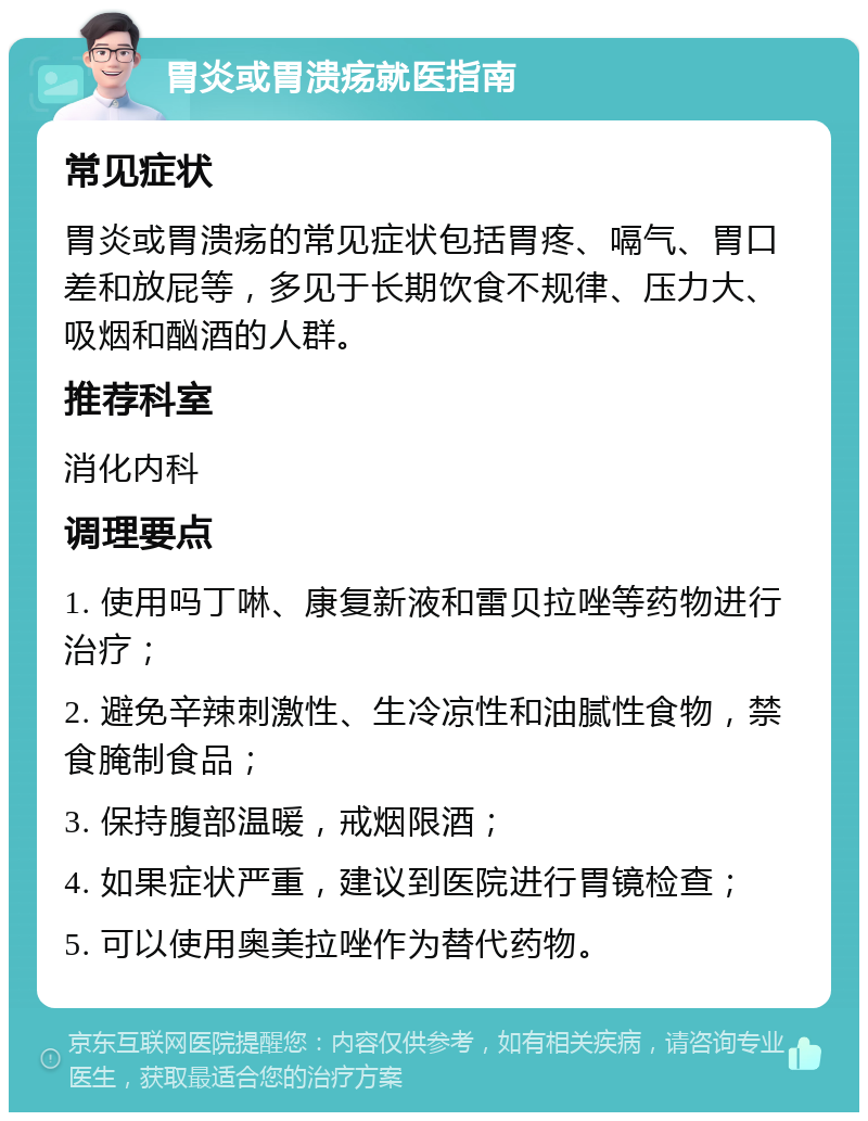 胃炎或胃溃疡就医指南 常见症状 胃炎或胃溃疡的常见症状包括胃疼、嗝气、胃口差和放屁等，多见于长期饮食不规律、压力大、吸烟和酗酒的人群。 推荐科室 消化内科 调理要点 1. 使用吗丁啉、康复新液和雷贝拉唑等药物进行治疗； 2. 避免辛辣刺激性、生冷凉性和油腻性食物，禁食腌制食品； 3. 保持腹部温暖，戒烟限酒； 4. 如果症状严重，建议到医院进行胃镜检查； 5. 可以使用奥美拉唑作为替代药物。