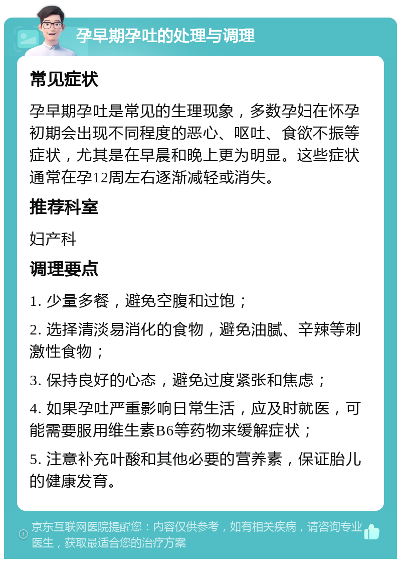 孕早期孕吐的处理与调理 常见症状 孕早期孕吐是常见的生理现象，多数孕妇在怀孕初期会出现不同程度的恶心、呕吐、食欲不振等症状，尤其是在早晨和晚上更为明显。这些症状通常在孕12周左右逐渐减轻或消失。 推荐科室 妇产科 调理要点 1. 少量多餐，避免空腹和过饱； 2. 选择清淡易消化的食物，避免油腻、辛辣等刺激性食物； 3. 保持良好的心态，避免过度紧张和焦虑； 4. 如果孕吐严重影响日常生活，应及时就医，可能需要服用维生素B6等药物来缓解症状； 5. 注意补充叶酸和其他必要的营养素，保证胎儿的健康发育。