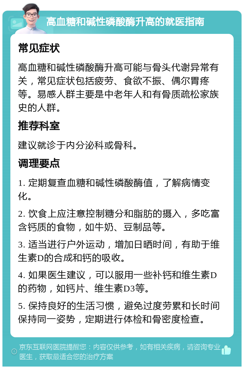 高血糖和碱性磷酸酶升高的就医指南 常见症状 高血糖和碱性磷酸酶升高可能与骨头代谢异常有关，常见症状包括疲劳、食欲不振、偶尔胃疼等。易感人群主要是中老年人和有骨质疏松家族史的人群。 推荐科室 建议就诊于内分泌科或骨科。 调理要点 1. 定期复查血糖和碱性磷酸酶值，了解病情变化。 2. 饮食上应注意控制糖分和脂肪的摄入，多吃富含钙质的食物，如牛奶、豆制品等。 3. 适当进行户外运动，增加日晒时间，有助于维生素D的合成和钙的吸收。 4. 如果医生建议，可以服用一些补钙和维生素D的药物，如钙片、维生素D3等。 5. 保持良好的生活习惯，避免过度劳累和长时间保持同一姿势，定期进行体检和骨密度检查。