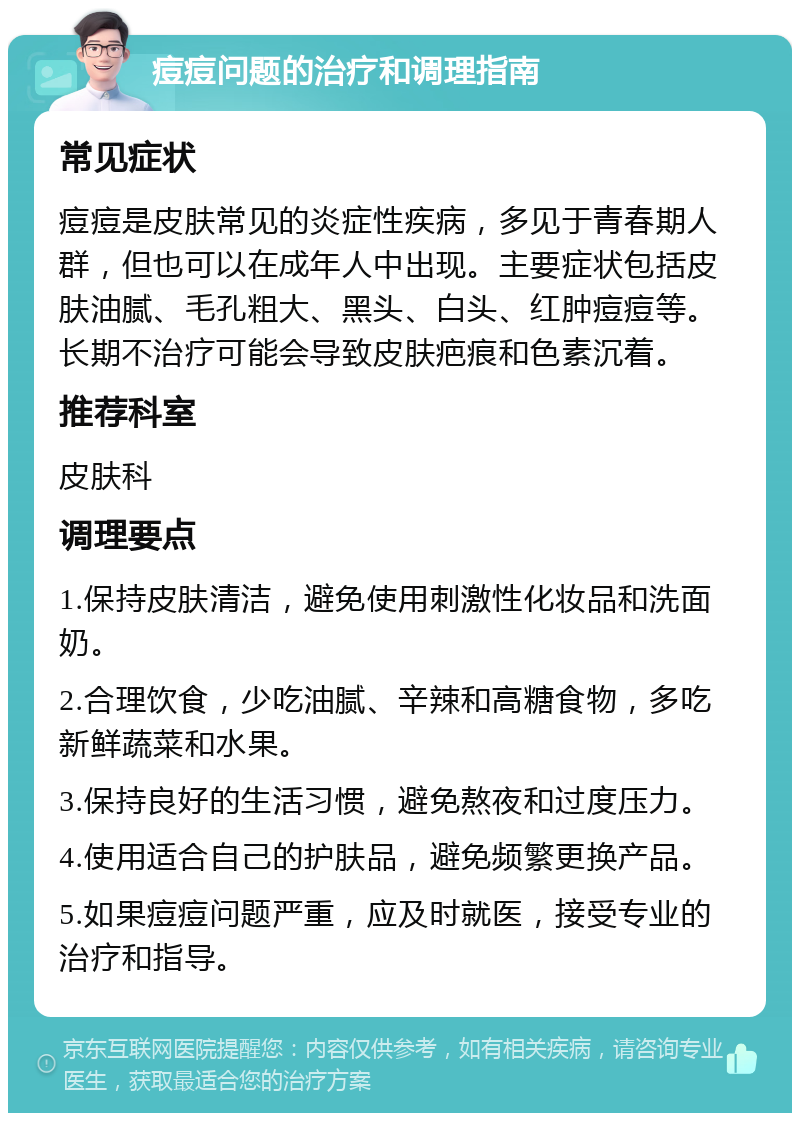 痘痘问题的治疗和调理指南 常见症状 痘痘是皮肤常见的炎症性疾病，多见于青春期人群，但也可以在成年人中出现。主要症状包括皮肤油腻、毛孔粗大、黑头、白头、红肿痘痘等。长期不治疗可能会导致皮肤疤痕和色素沉着。 推荐科室 皮肤科 调理要点 1.保持皮肤清洁，避免使用刺激性化妆品和洗面奶。 2.合理饮食，少吃油腻、辛辣和高糖食物，多吃新鲜蔬菜和水果。 3.保持良好的生活习惯，避免熬夜和过度压力。 4.使用适合自己的护肤品，避免频繁更换产品。 5.如果痘痘问题严重，应及时就医，接受专业的治疗和指导。