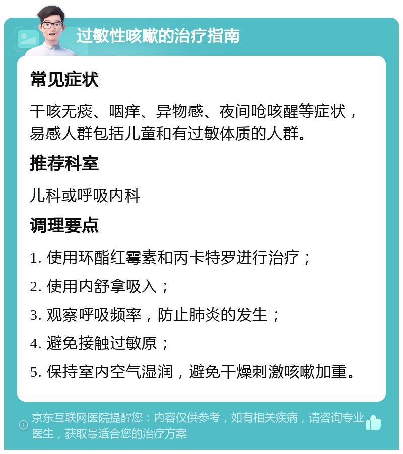 过敏性咳嗽的治疗指南 常见症状 干咳无痰、咽痒、异物感、夜间呛咳醒等症状，易感人群包括儿童和有过敏体质的人群。 推荐科室 儿科或呼吸内科 调理要点 1. 使用环酯红霉素和丙卡特罗进行治疗； 2. 使用内舒拿吸入； 3. 观察呼吸频率，防止肺炎的发生； 4. 避免接触过敏原； 5. 保持室内空气湿润，避免干燥刺激咳嗽加重。