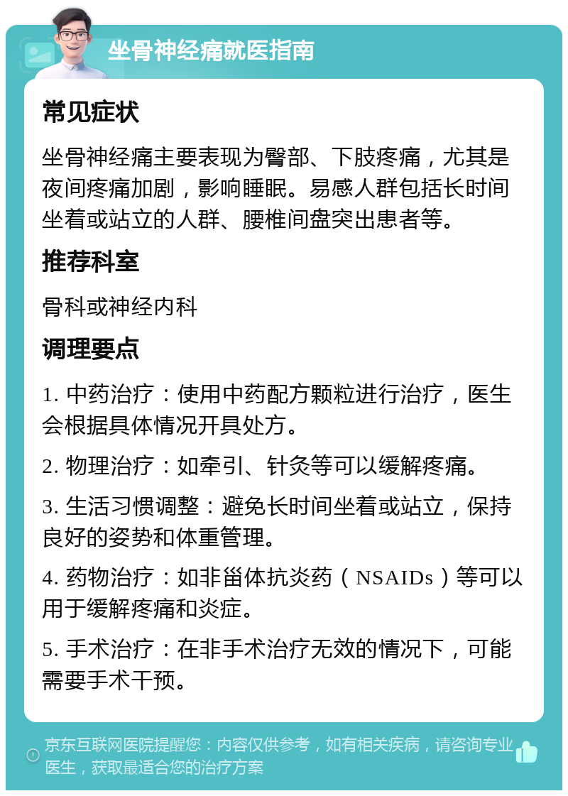 坐骨神经痛就医指南 常见症状 坐骨神经痛主要表现为臀部、下肢疼痛，尤其是夜间疼痛加剧，影响睡眠。易感人群包括长时间坐着或站立的人群、腰椎间盘突出患者等。 推荐科室 骨科或神经内科 调理要点 1. 中药治疗：使用中药配方颗粒进行治疗，医生会根据具体情况开具处方。 2. 物理治疗：如牵引、针灸等可以缓解疼痛。 3. 生活习惯调整：避免长时间坐着或站立，保持良好的姿势和体重管理。 4. 药物治疗：如非甾体抗炎药（NSAIDs）等可以用于缓解疼痛和炎症。 5. 手术治疗：在非手术治疗无效的情况下，可能需要手术干预。