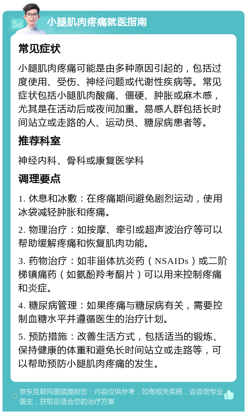 小腿肌肉疼痛就医指南 常见症状 小腿肌肉疼痛可能是由多种原因引起的，包括过度使用、受伤、神经问题或代谢性疾病等。常见症状包括小腿肌肉酸痛、僵硬、肿胀或麻木感，尤其是在活动后或夜间加重。易感人群包括长时间站立或走路的人、运动员、糖尿病患者等。 推荐科室 神经内科、骨科或康复医学科 调理要点 1. 休息和冰敷：在疼痛期间避免剧烈运动，使用冰袋减轻肿胀和疼痛。 2. 物理治疗：如按摩、牵引或超声波治疗等可以帮助缓解疼痛和恢复肌肉功能。 3. 药物治疗：如非甾体抗炎药（NSAIDs）或二阶梯镇痛药（如氨酚羚考酮片）可以用来控制疼痛和炎症。 4. 糖尿病管理：如果疼痛与糖尿病有关，需要控制血糖水平并遵循医生的治疗计划。 5. 预防措施：改善生活方式，包括适当的锻炼、保持健康的体重和避免长时间站立或走路等，可以帮助预防小腿肌肉疼痛的发生。