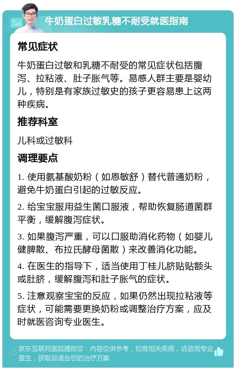 牛奶蛋白过敏乳糖不耐受就医指南 常见症状 牛奶蛋白过敏和乳糖不耐受的常见症状包括腹泻、拉粘液、肚子胀气等。易感人群主要是婴幼儿，特别是有家族过敏史的孩子更容易患上这两种疾病。 推荐科室 儿科或过敏科 调理要点 1. 使用氨基酸奶粉（如恩敏舒）替代普通奶粉，避免牛奶蛋白引起的过敏反应。 2. 给宝宝服用益生菌口服液，帮助恢复肠道菌群平衡，缓解腹泻症状。 3. 如果腹泻严重，可以口服助消化药物（如婴儿健脾散、布拉氏酵母菌散）来改善消化功能。 4. 在医生的指导下，适当使用丁桂儿脐贴贴额头或肚脐，缓解腹泻和肚子胀气的症状。 5. 注意观察宝宝的反应，如果仍然出现拉粘液等症状，可能需要更换奶粉或调整治疗方案，应及时就医咨询专业医生。