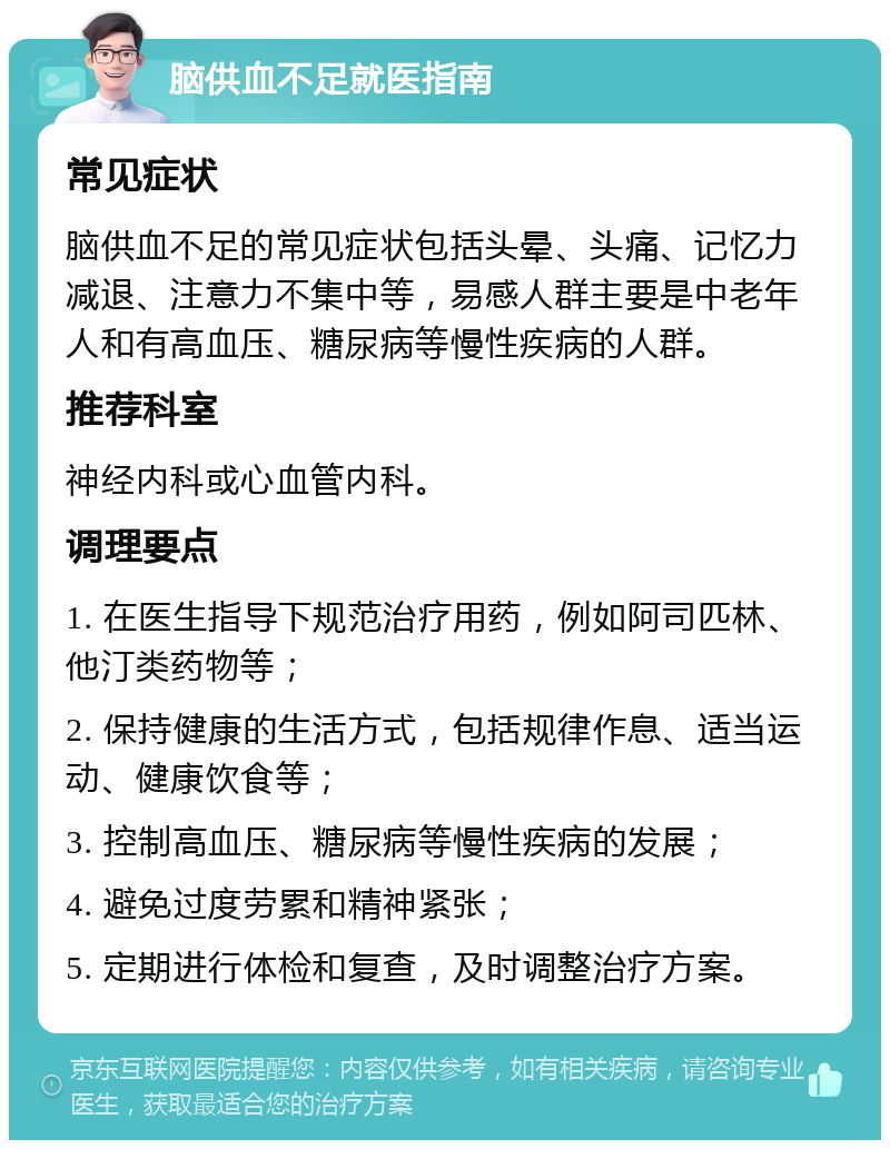 脑供血不足就医指南 常见症状 脑供血不足的常见症状包括头晕、头痛、记忆力减退、注意力不集中等，易感人群主要是中老年人和有高血压、糖尿病等慢性疾病的人群。 推荐科室 神经内科或心血管内科。 调理要点 1. 在医生指导下规范治疗用药，例如阿司匹林、他汀类药物等； 2. 保持健康的生活方式，包括规律作息、适当运动、健康饮食等； 3. 控制高血压、糖尿病等慢性疾病的发展； 4. 避免过度劳累和精神紧张； 5. 定期进行体检和复查，及时调整治疗方案。