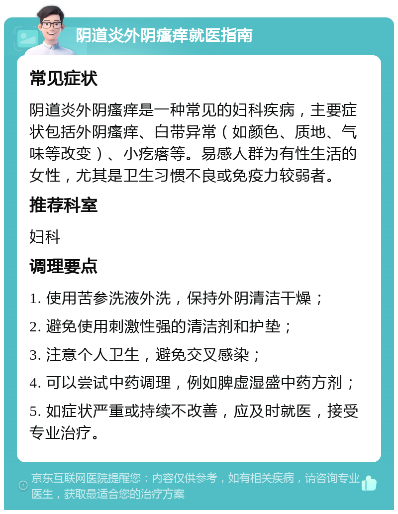 阴道炎外阴瘙痒就医指南 常见症状 阴道炎外阴瘙痒是一种常见的妇科疾病，主要症状包括外阴瘙痒、白带异常（如颜色、质地、气味等改变）、小疙瘩等。易感人群为有性生活的女性，尤其是卫生习惯不良或免疫力较弱者。 推荐科室 妇科 调理要点 1. 使用苦参洗液外洗，保持外阴清洁干燥； 2. 避免使用刺激性强的清洁剂和护垫； 3. 注意个人卫生，避免交叉感染； 4. 可以尝试中药调理，例如脾虚湿盛中药方剂； 5. 如症状严重或持续不改善，应及时就医，接受专业治疗。