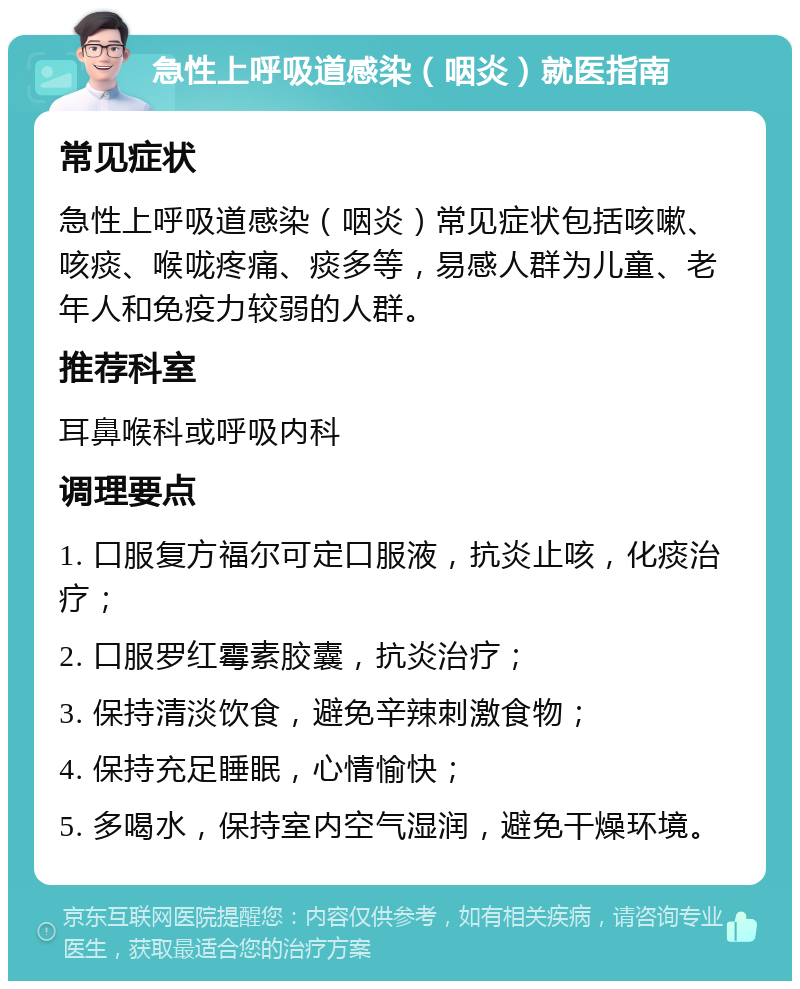 急性上呼吸道感染（咽炎）就医指南 常见症状 急性上呼吸道感染（咽炎）常见症状包括咳嗽、咳痰、喉咙疼痛、痰多等，易感人群为儿童、老年人和免疫力较弱的人群。 推荐科室 耳鼻喉科或呼吸内科 调理要点 1. 口服复方福尔可定口服液，抗炎止咳，化痰治疗； 2. 口服罗红霉素胶囊，抗炎治疗； 3. 保持清淡饮食，避免辛辣刺激食物； 4. 保持充足睡眠，心情愉快； 5. 多喝水，保持室内空气湿润，避免干燥环境。