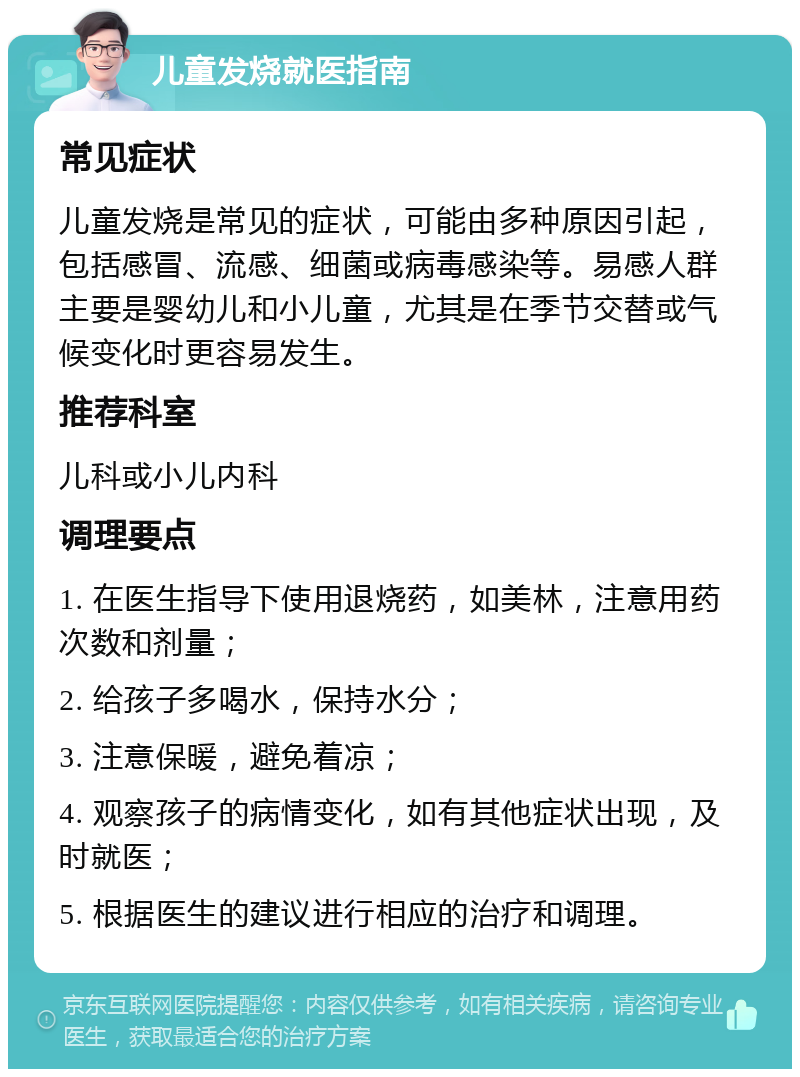 儿童发烧就医指南 常见症状 儿童发烧是常见的症状，可能由多种原因引起，包括感冒、流感、细菌或病毒感染等。易感人群主要是婴幼儿和小儿童，尤其是在季节交替或气候变化时更容易发生。 推荐科室 儿科或小儿内科 调理要点 1. 在医生指导下使用退烧药，如美林，注意用药次数和剂量； 2. 给孩子多喝水，保持水分； 3. 注意保暖，避免着凉； 4. 观察孩子的病情变化，如有其他症状出现，及时就医； 5. 根据医生的建议进行相应的治疗和调理。