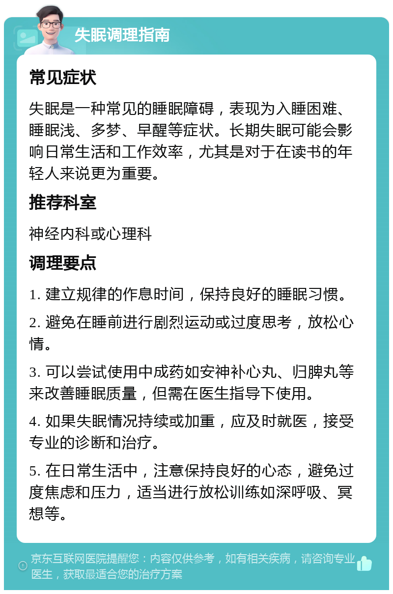 失眠调理指南 常见症状 失眠是一种常见的睡眠障碍，表现为入睡困难、睡眠浅、多梦、早醒等症状。长期失眠可能会影响日常生活和工作效率，尤其是对于在读书的年轻人来说更为重要。 推荐科室 神经内科或心理科 调理要点 1. 建立规律的作息时间，保持良好的睡眠习惯。 2. 避免在睡前进行剧烈运动或过度思考，放松心情。 3. 可以尝试使用中成药如安神补心丸、归脾丸等来改善睡眠质量，但需在医生指导下使用。 4. 如果失眠情况持续或加重，应及时就医，接受专业的诊断和治疗。 5. 在日常生活中，注意保持良好的心态，避免过度焦虑和压力，适当进行放松训练如深呼吸、冥想等。