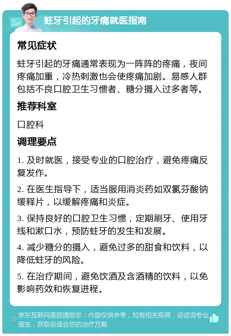 蛀牙引起的牙痛就医指南 常见症状 蛀牙引起的牙痛通常表现为一阵阵的疼痛，夜间疼痛加重，冷热刺激也会使疼痛加剧。易感人群包括不良口腔卫生习惯者、糖分摄入过多者等。 推荐科室 口腔科 调理要点 1. 及时就医，接受专业的口腔治疗，避免疼痛反复发作。 2. 在医生指导下，适当服用消炎药如双氯芬酸钠缓释片，以缓解疼痛和炎症。 3. 保持良好的口腔卫生习惯，定期刷牙、使用牙线和漱口水，预防蛀牙的发生和发展。 4. 减少糖分的摄入，避免过多的甜食和饮料，以降低蛀牙的风险。 5. 在治疗期间，避免饮酒及含酒精的饮料，以免影响药效和恢复进程。