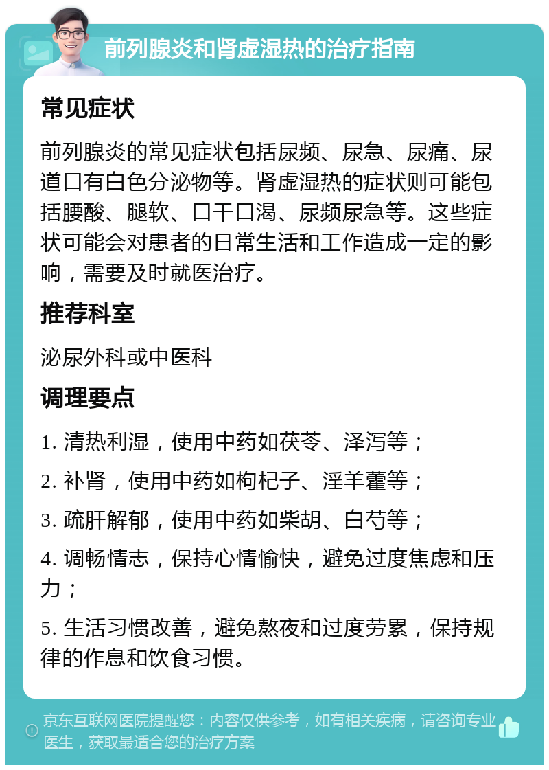 前列腺炎和肾虚湿热的治疗指南 常见症状 前列腺炎的常见症状包括尿频、尿急、尿痛、尿道口有白色分泌物等。肾虚湿热的症状则可能包括腰酸、腿软、口干口渴、尿频尿急等。这些症状可能会对患者的日常生活和工作造成一定的影响，需要及时就医治疗。 推荐科室 泌尿外科或中医科 调理要点 1. 清热利湿，使用中药如茯苓、泽泻等； 2. 补肾，使用中药如枸杞子、淫羊藿等； 3. 疏肝解郁，使用中药如柴胡、白芍等； 4. 调畅情志，保持心情愉快，避免过度焦虑和压力； 5. 生活习惯改善，避免熬夜和过度劳累，保持规律的作息和饮食习惯。