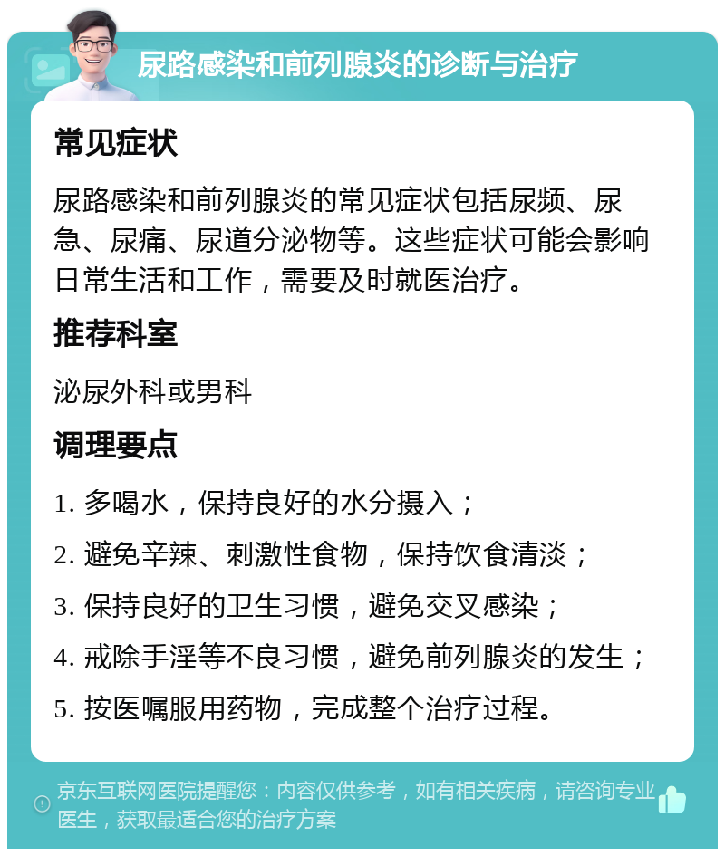 尿路感染和前列腺炎的诊断与治疗 常见症状 尿路感染和前列腺炎的常见症状包括尿频、尿急、尿痛、尿道分泌物等。这些症状可能会影响日常生活和工作，需要及时就医治疗。 推荐科室 泌尿外科或男科 调理要点 1. 多喝水，保持良好的水分摄入； 2. 避免辛辣、刺激性食物，保持饮食清淡； 3. 保持良好的卫生习惯，避免交叉感染； 4. 戒除手淫等不良习惯，避免前列腺炎的发生； 5. 按医嘱服用药物，完成整个治疗过程。