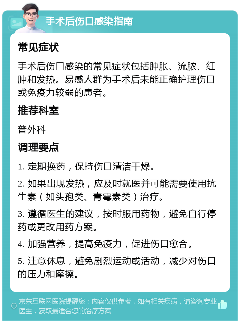 手术后伤口感染指南 常见症状 手术后伤口感染的常见症状包括肿胀、流脓、红肿和发热。易感人群为手术后未能正确护理伤口或免疫力较弱的患者。 推荐科室 普外科 调理要点 1. 定期换药，保持伤口清洁干燥。 2. 如果出现发热，应及时就医并可能需要使用抗生素（如头孢类、青霉素类）治疗。 3. 遵循医生的建议，按时服用药物，避免自行停药或更改用药方案。 4. 加强营养，提高免疫力，促进伤口愈合。 5. 注意休息，避免剧烈运动或活动，减少对伤口的压力和摩擦。